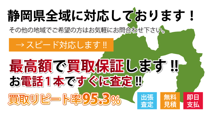 静岡県内の最高額で買取り中！ その他の地域でご希望の方はお気軽にお問い合わせください。 スピード対応します。 出張査定　無料見積・高価買取　即日支払 最高額で買取保証します。 お電話一本ですぐに査定。 買取リピート率95.3％